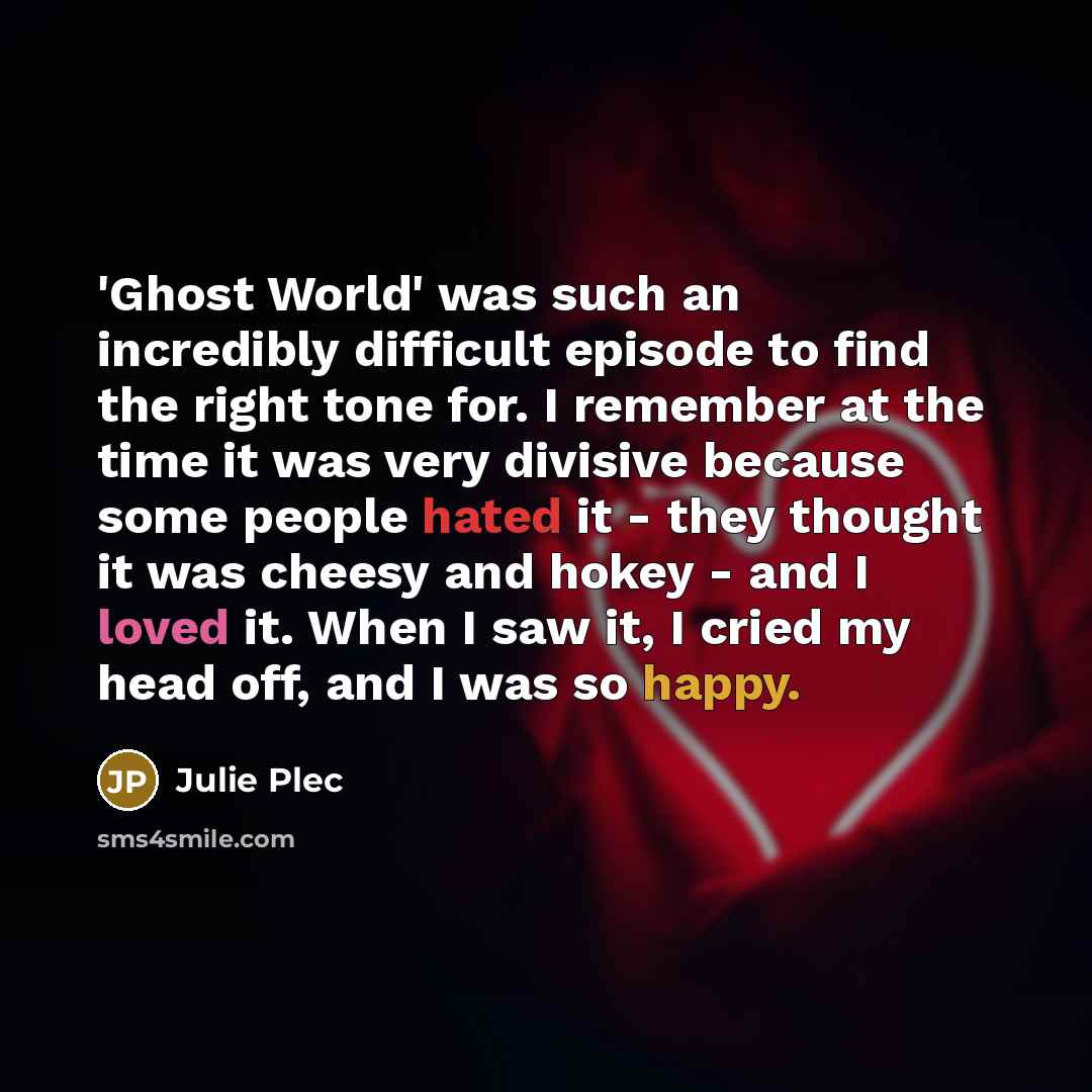 “'Ghost World' was such an incredibly difficult episode to find the right tone for. I remember at the time it was very divisive because some people hated it - they thought it was cheesy and hokey - and I loved it. When I saw it, I cried my head off, and I was so happy.” quote by Julie Plec