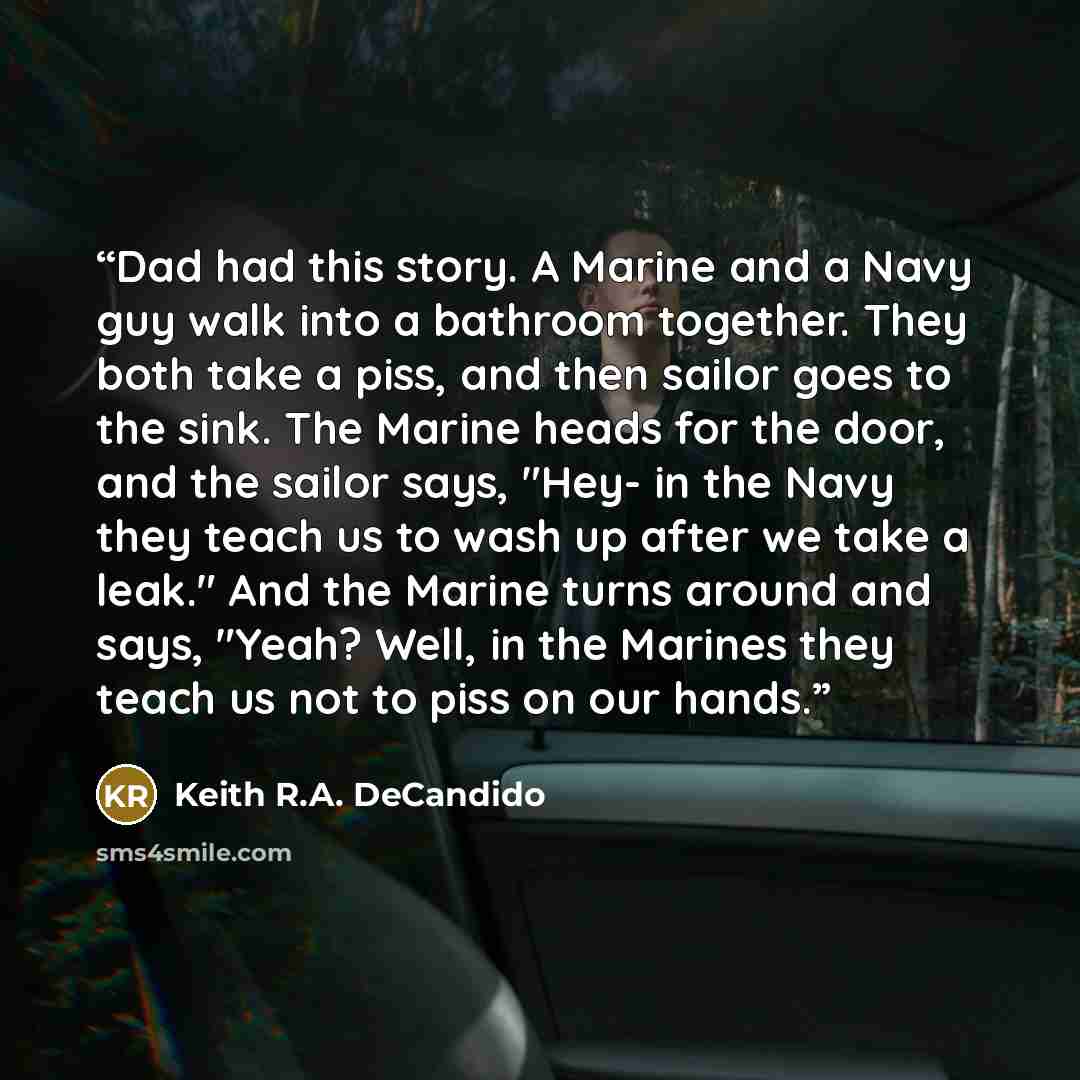 “Dad had this story. A Marine and a Navy guy walk into a bathroom together. They both take a piss, and then sailor goes to the sink. The Marine heads for the door, and the sailor says, "Hey- in the Navy they teach us to wash up after we take a leak." And the Marine turns around and says, "Yeah?…” quote by Keith R.A. DeCandido