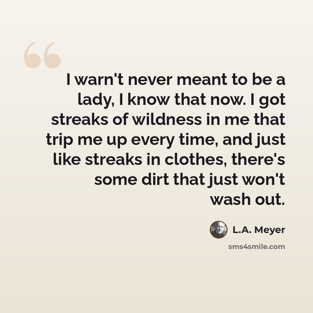 “I warn't never meant to be a lady, I know that now. I got streaks of wildness in me that trip me up every time, and just like streaks in clothes, there's some dirt that just won't wash out.” quote by L.A. Meyer
