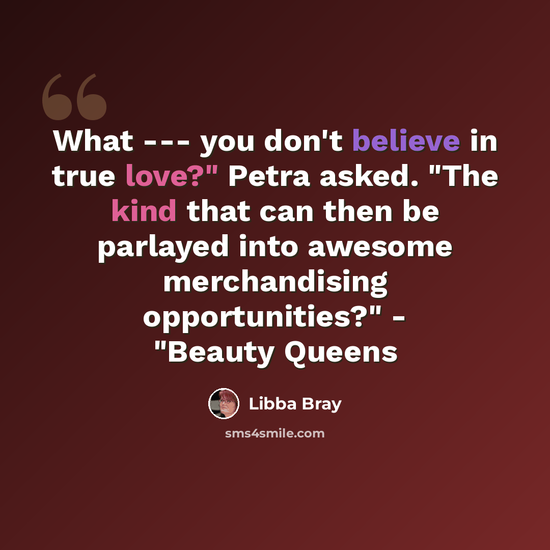 “What --- you don't believe in true love?" Petra asked. "The kind that can then be parlayed into awesome merchandising opportunities?" - "Beauty Queens” quote by Libba Bray