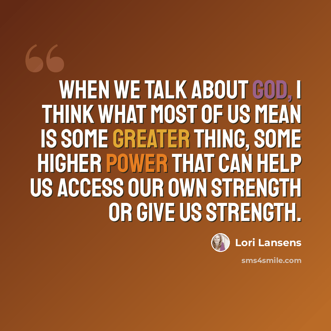 “When we talk about God, I think what most of us mean is some greater thing, some higher power that can help us access our own strength or give us strength.” quote by Lori Lansens