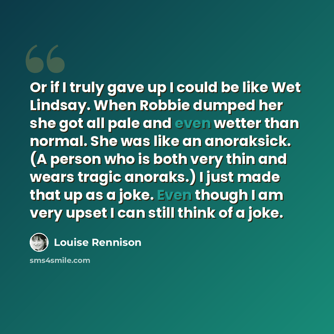 “Or if I truly gave up I could be like Wet Lindsay. When Robbie dumped her she got all pale and even wetter than normal. She was like an anoraksick. (A person who is both very thin and wears tragic anoraks.) I just made that up as a joke. Even though I am very upset I can still think of a joke.” quote by Louise Rennison