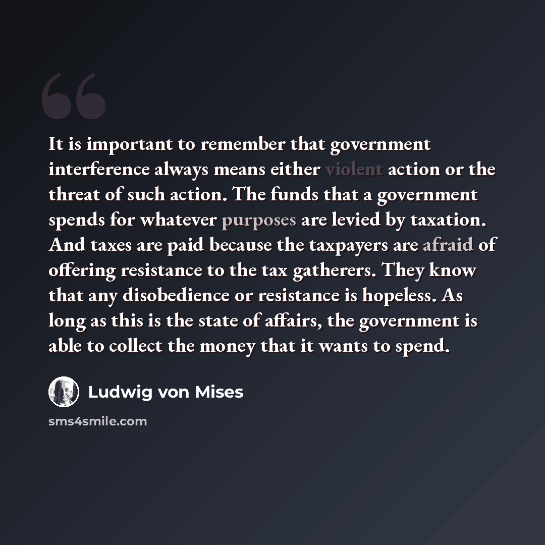 “It is important to remember that government interference always means either violent action or the threat of such action. The funds that a government spends for whatever purposes are levied by taxation. And taxes are paid because the taxpayers are afraid of offering resistance to the tax…” quote by Ludwig von Mises