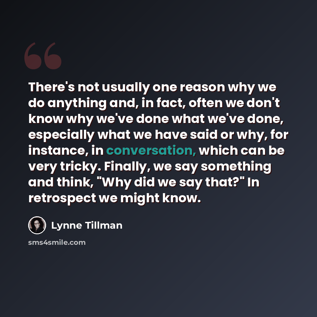 “There's not usually one reason why we do anything and, in fact, often we don't know why we've done what we've done, especially what we have said or why, for instance, in conversation, which can be very tricky. Finally, we say something and think, "Why did we say that?" In retrospect we might know.” quote by Lynne Tillman