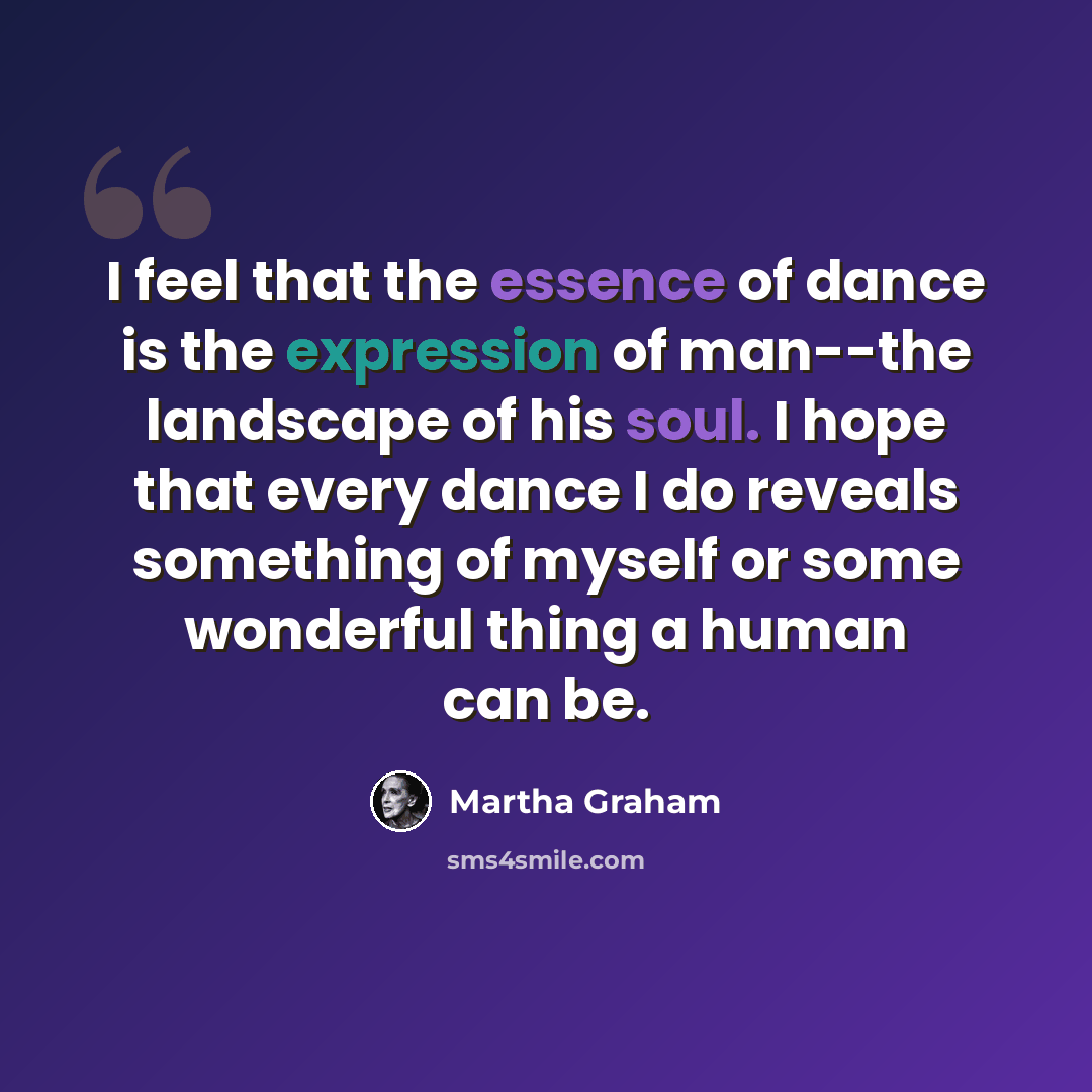 “I feel that the essence of dance is the expression of man--the landscape of his soul. I hope that every dance I do reveals something of myself or some wonderful thing a human can be.” quote by Martha Graham