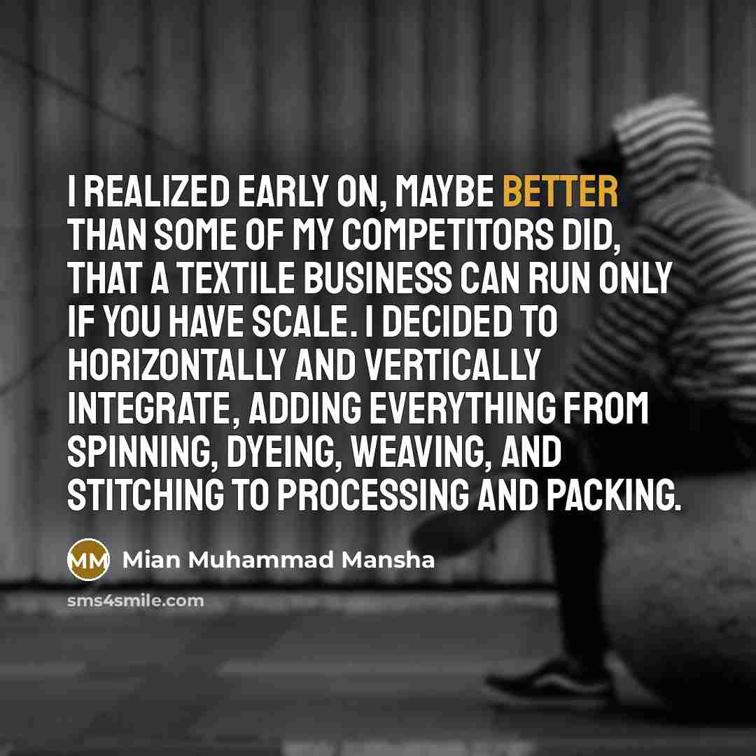 “I realized early on, maybe better than some of my competitors did, that a textile business can run only if you have scale. I decided to horizontally and vertically integrate, adding everything from spinning, dyeing, weaving, and stitching to processing and packing.” quote by Mian Muhammad Mansha