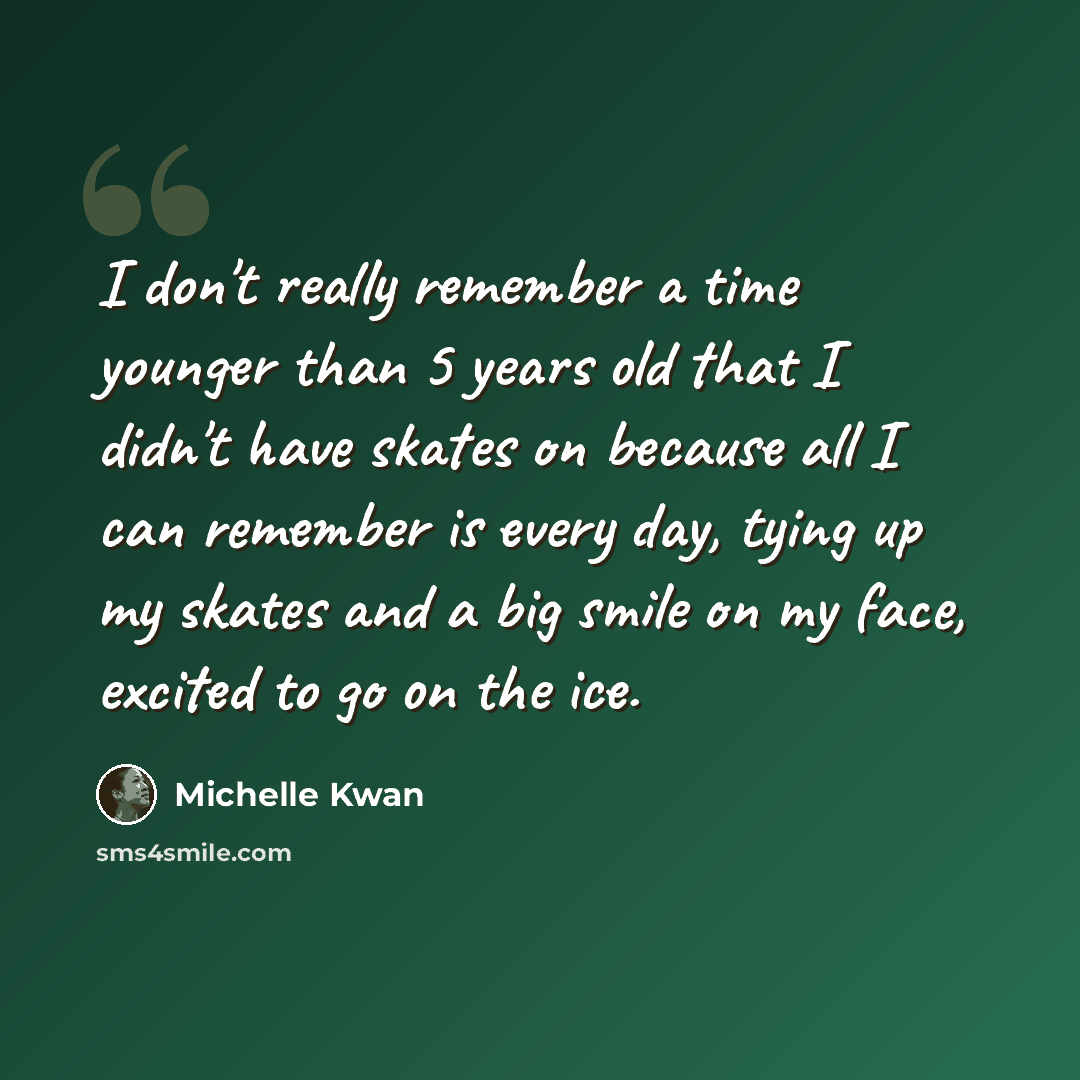 “I don't really remember a time younger than 5 years old that I didn't have skates on because all I can remember is every day, tying up my skates and a big smile on my face, excited to go on the ice.” quote by Michelle Kwan