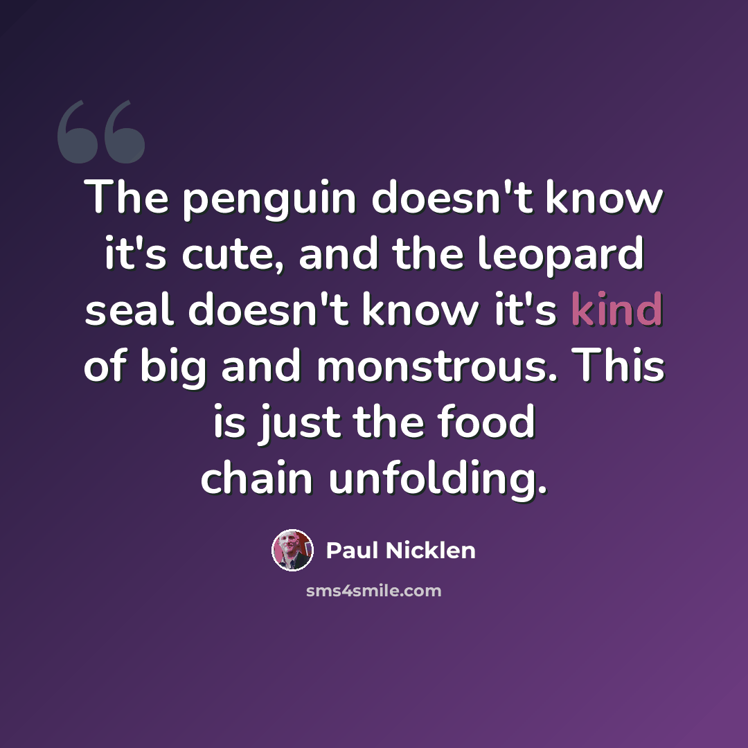 “The penguin doesn't know it's cute, and the leopard seal doesn't know it's kind of big and monstrous. This is just the food chain unfolding.” quote by Paul Nicklen