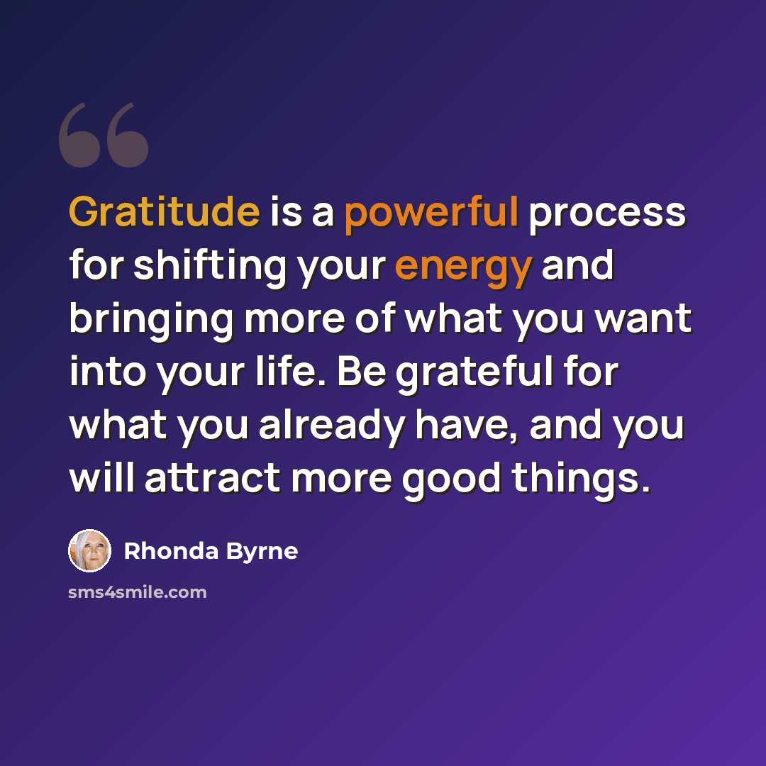“Gratitude is a powerful process for shifting your energy and bringing more of what you want into your life. Be grateful for what you already have, and you will attract more good things.” quote by Rhonda Byrne