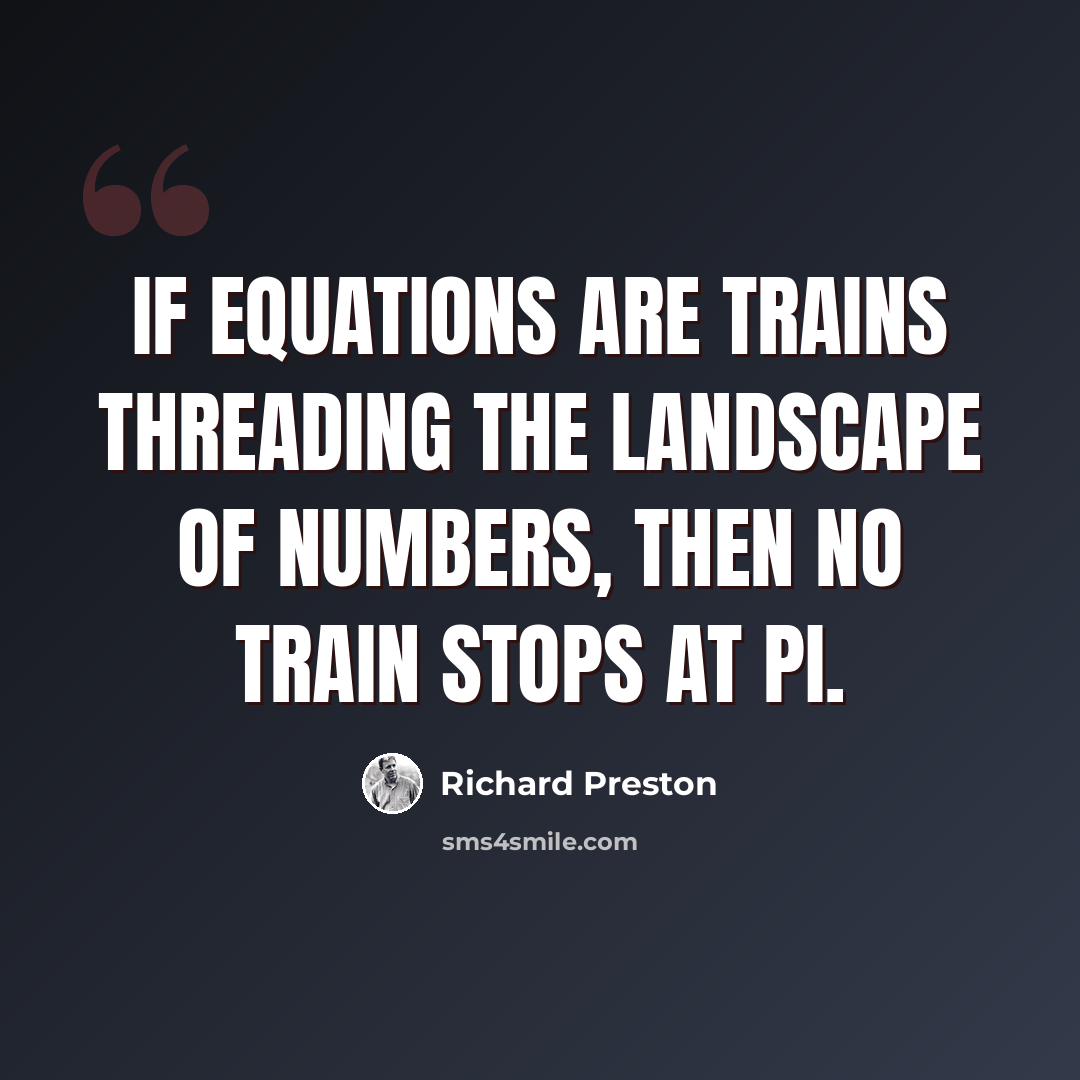 “If equations are trains threading the landscape of numbers, then no train stops at pi.” quote by Richard Preston