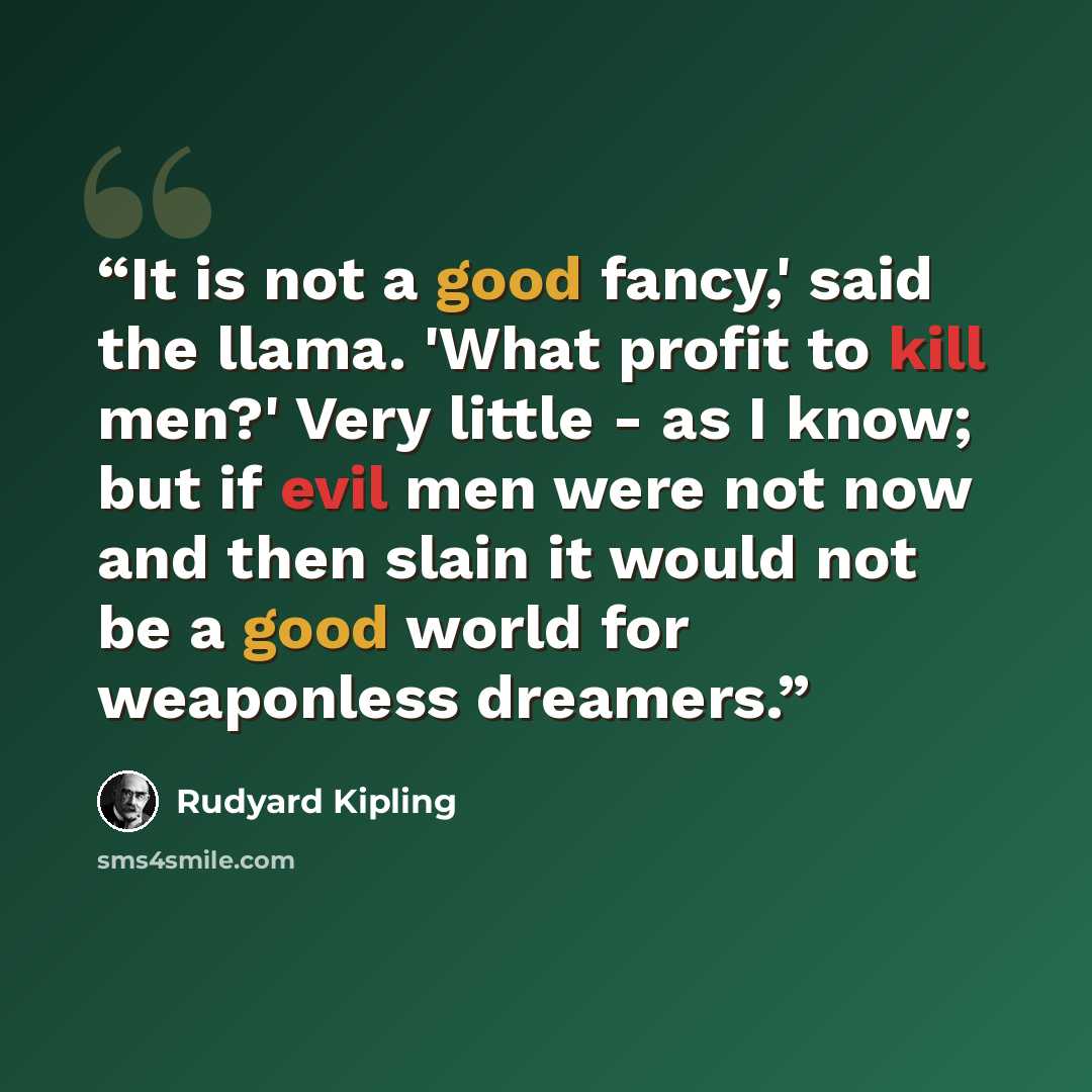 “It is not a good fancy,' said the llama. 'What profit to kill men?' Very little - as I know; but if evil men were not now and then slain it would not be a good world for weaponless dreamers.” quote by Rudyard Kipling