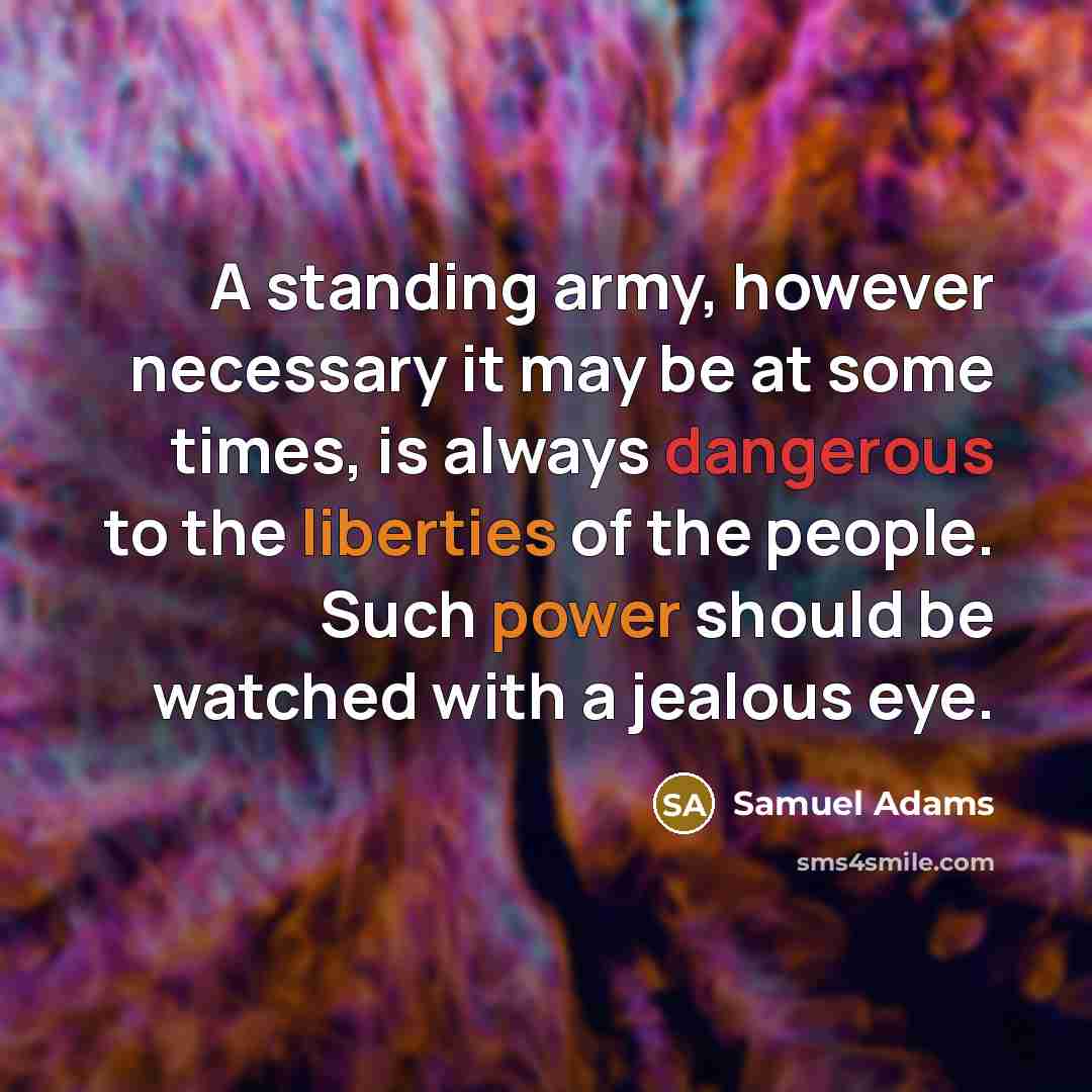 “A standing army, however necessary it may be at some times, is always dangerous to the liberties of the people. Such power should be watched with a jealous eye.” quote by Samuel Adams