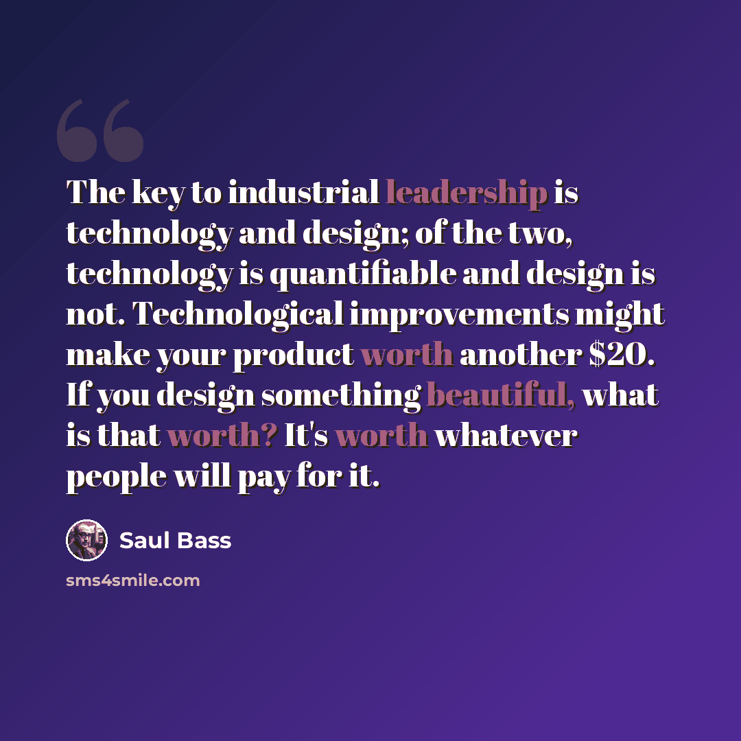 “The key to industrial leadership is technology and design; of the two, technology is quantifiable and design is not. Technological improvements might make your product worth another $20. If you design something beautiful, what is that worth? It's worth whatever people will pay for it.” quote by Saul Bass