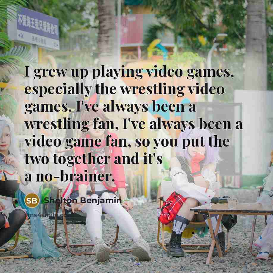 “I grew up playing video games, especially the wrestling video games. I've always been a wrestling fan, I've always been a video game fan, so you put the two together and it's a no-brainer.” quote by Shelton Benjamin