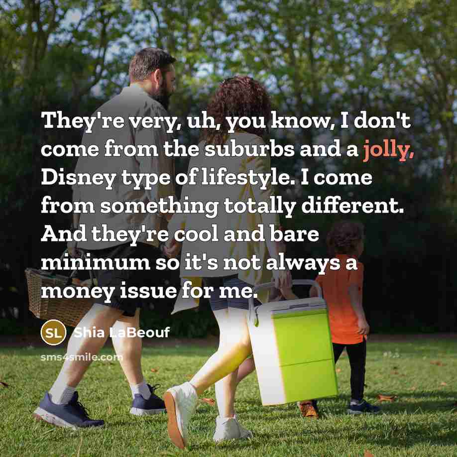 “They're very, uh, you know, I don't come from the suburbs and a jolly, Disney type of lifestyle. I come from something totally different. And they're cool and bare minimum so it's not always a money issue for me.” quote by Shia LaBeouf