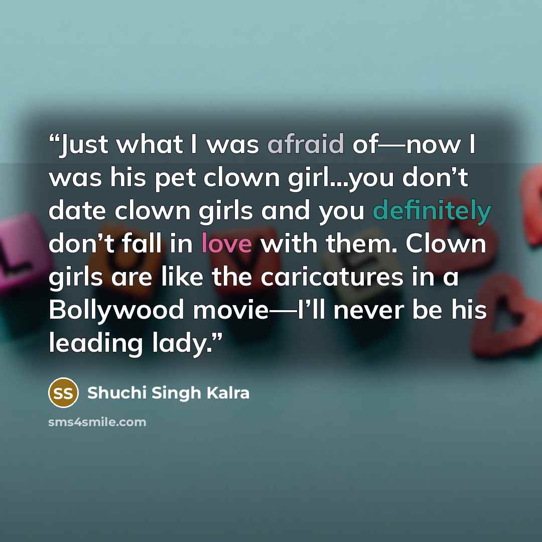 “Just what I was afraid of—now I was his pet clown girl…you don’t date clown girls and you definitely don’t fall in love with them. Clown girls are like the caricatures in a Bollywood movie—I’ll never be his leading lady.” quote by Shuchi Singh Kalra