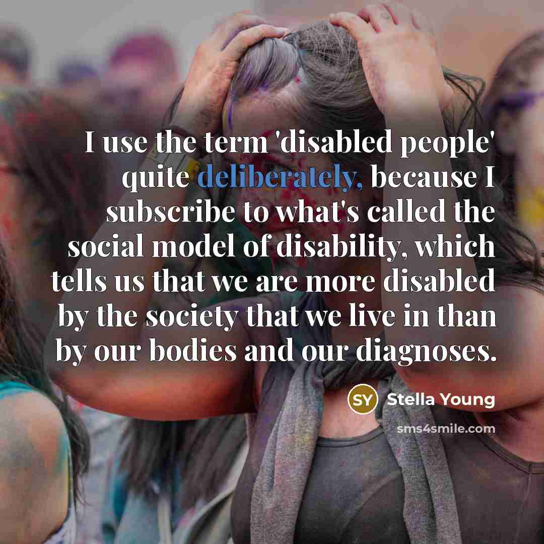 “I use the term 'disabled people' quite deliberately, because I subscribe to what's called the social model of disability, which tells us that we are more disabled by the society that we live in than by our bodies and our diagnoses.” quote by Stella Young