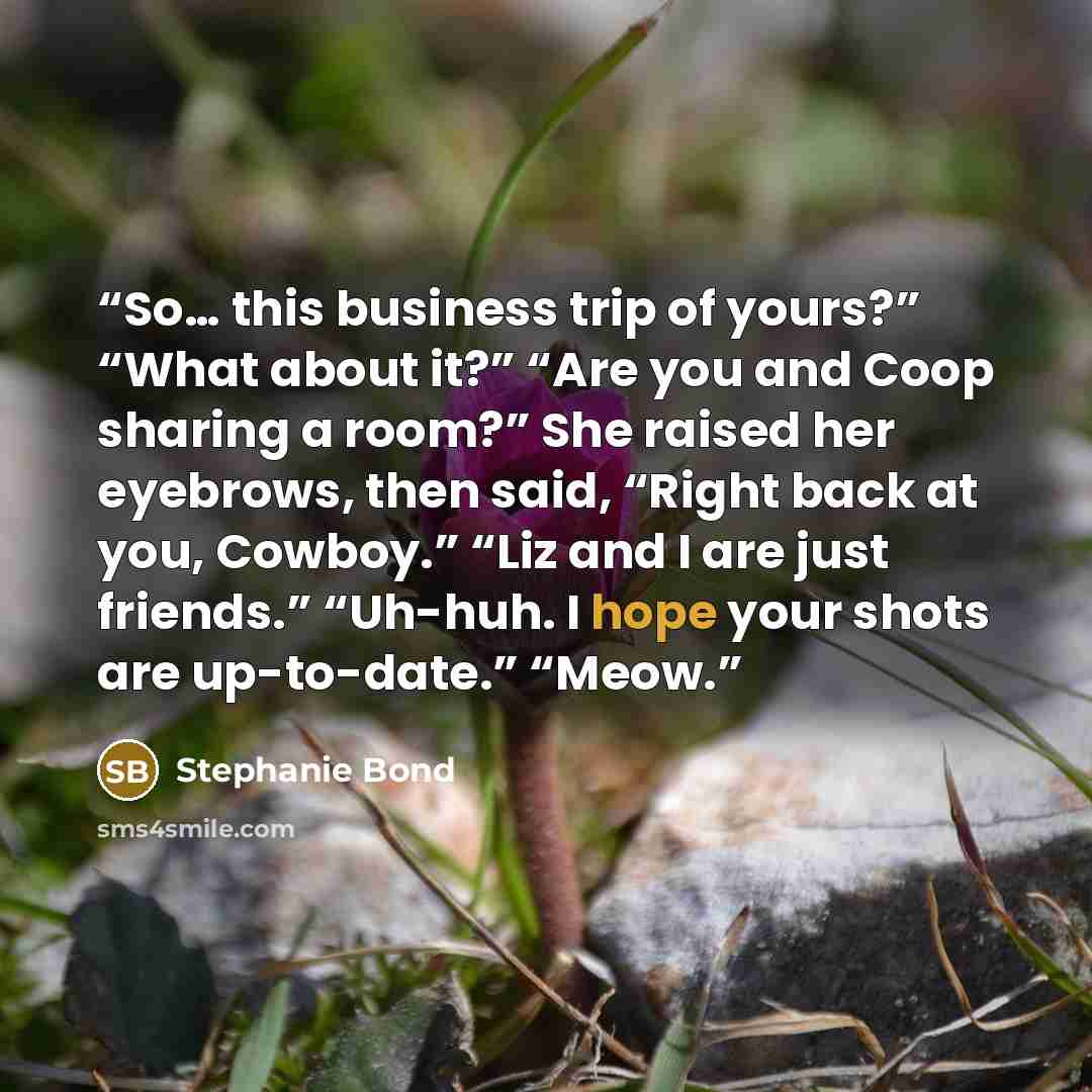 “So… this business trip of yours?” “What about it?” “Are you and Coop sharing a room?” She raised her eyebrows, then said, “Right back at you, Cowboy.” “Liz and I are just friends.” “Uh-huh. I hope your shots are up-to-date.” “Meow.” quote by Stephanie Bond