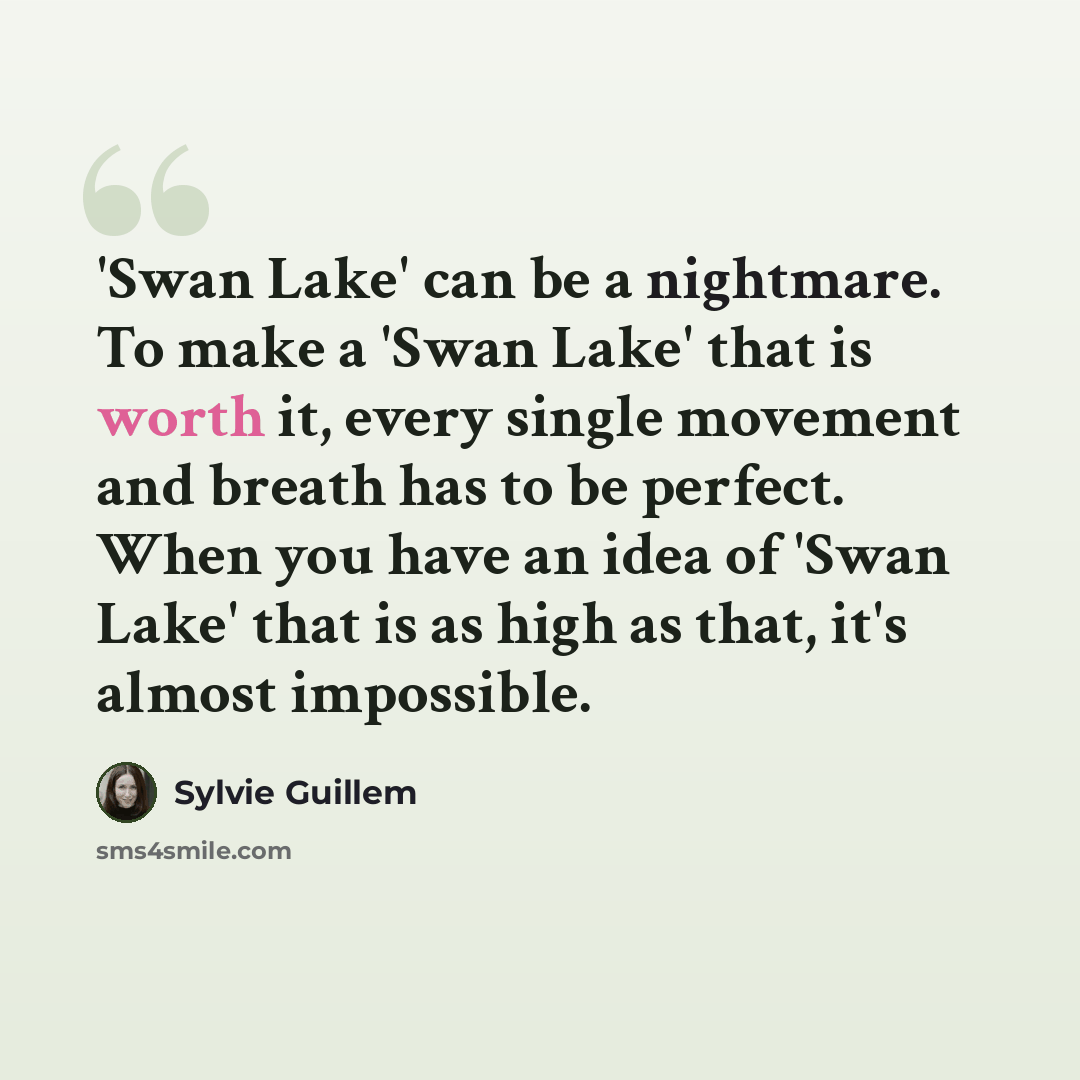 “'Swan Lake' can be a nightmare. To make a 'Swan Lake' that is worth it, every single movement and breath has to be perfect. When you have an idea of 'Swan Lake' that is as high as that, it's almost impossible.” quote by Sylvie Guillem