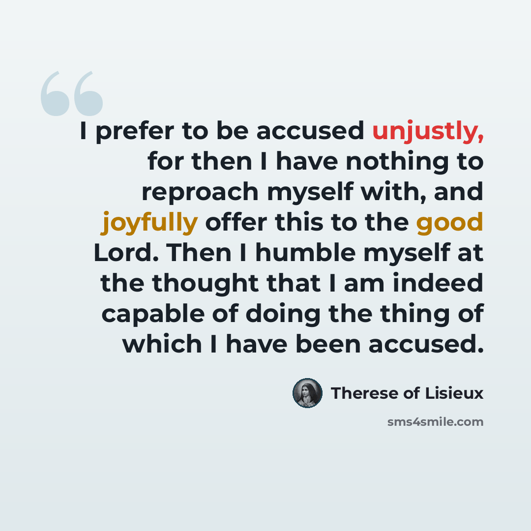 “I prefer to be accused unjustly, for then I have nothing to reproach myself with, and joyfully offer this to the good Lord. Then I humble myself at the thought that I am indeed capable of doing the thing of which I have been accused.” quote by Therese of Lisieux