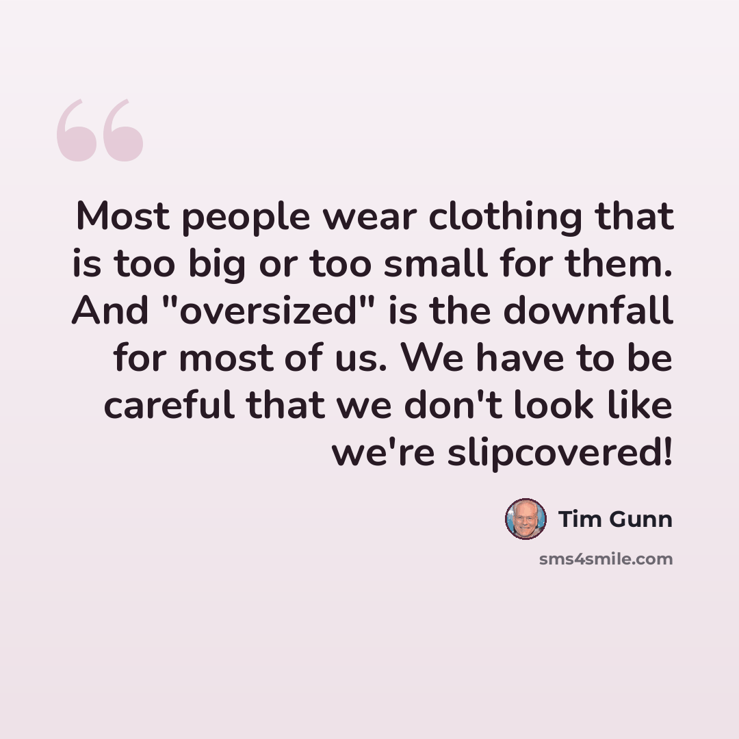 “Most people wear clothing that is too big or too small for them. And "oversized" is the downfall for most of us. We have to be careful that we don't look like we're slipcovered!” quote by Tim Gunn