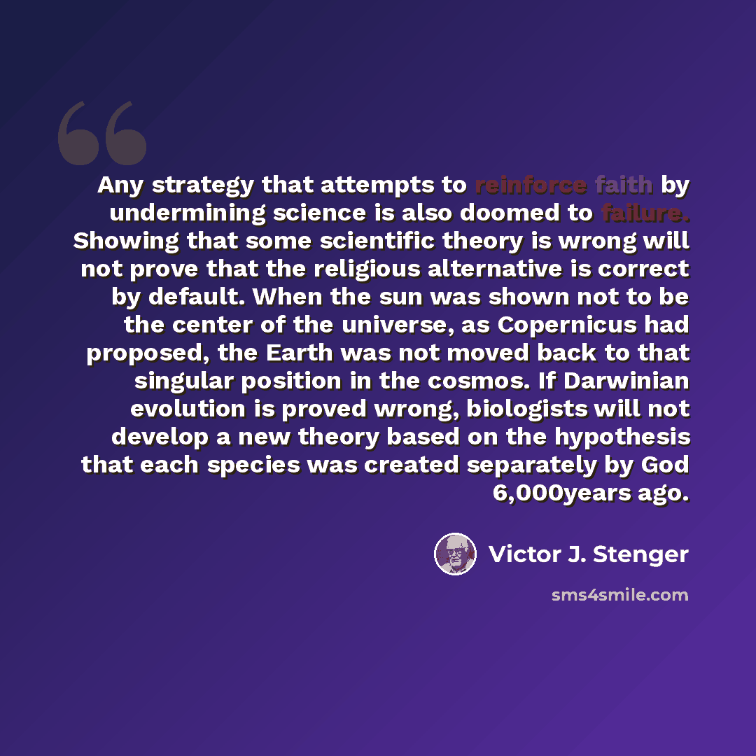 “Any strategy that attempts to reinforce faith by undermining science is also doomed to failure. Showing that some scientific theory is wrong will not prove that the religious alternative is correct by default. When the sun was shown not to be the center of the universe, as Copernicus had proposed…” quote by Victor J. Stenger
