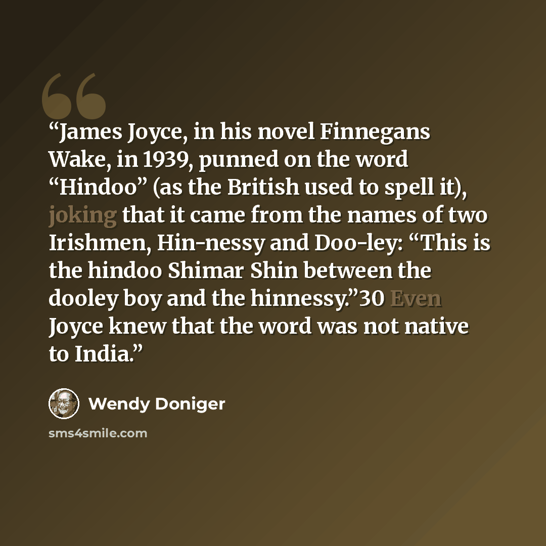 “James Joyce, in his novel Finnegans Wake, in 1939, punned on the word “Hindoo” (as the British used to spell it), joking that it came from the names of two Irishmen, Hin-nessy and Doo-ley: “This is the hindoo Shimar Shin between the dooley boy and the hinnessy.”30 Even Joyce knew that the word was…” quote by Wendy Doniger