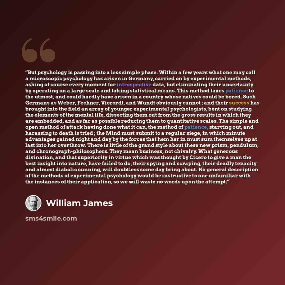 “But psychology is passing into a less simple phase. Within a few years what one may call a microscopic psychology has arisen in Germany, carried on by experimental methods, asking of course every moment for introspective data, but eliminating their uncertainty by operating on a large scale and…” quote by William James