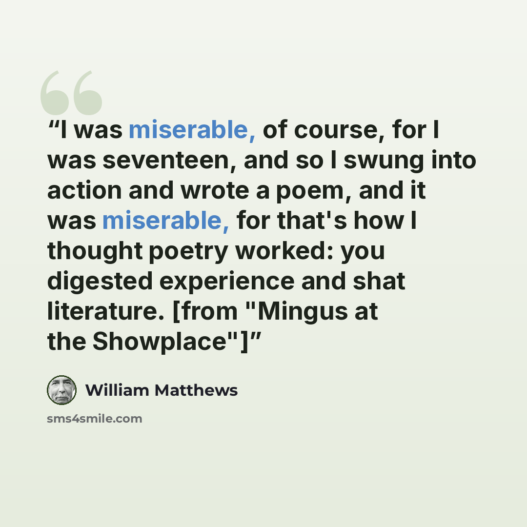 “I was miserable, of course, for I was seventeen, and so I swung into action and wrote a poem, and it was miserable, for that's how I thought poetry worked: you digested experience and shat literature. [from "Mingus at the Showplace"]” quote by William Matthews