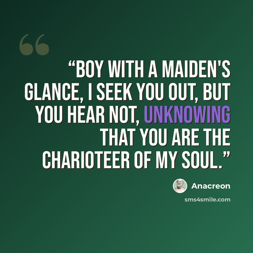 “Boy with a maiden's glance, I seek you out, but you hear not, Unknowing that you are the charioteer Of my soul.” quote by Anacreon