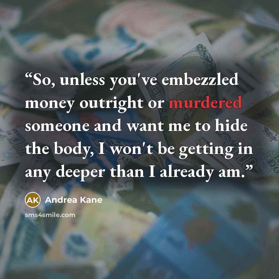 “So, unless you've embezzled money outright or murdered someone and want me to hide the body, I won't be getting in any deeper than I already am.” quote by Andrea Kane
