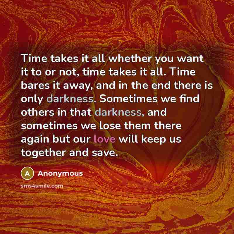 “Time takes it all whether you want it to or not, time takes it all. Time bares it away, and in the end there is only darkness. Sometimes we find others in that darkness, and sometimes we lose them there again but our love will keep us together and save.” quote by Anonymous
