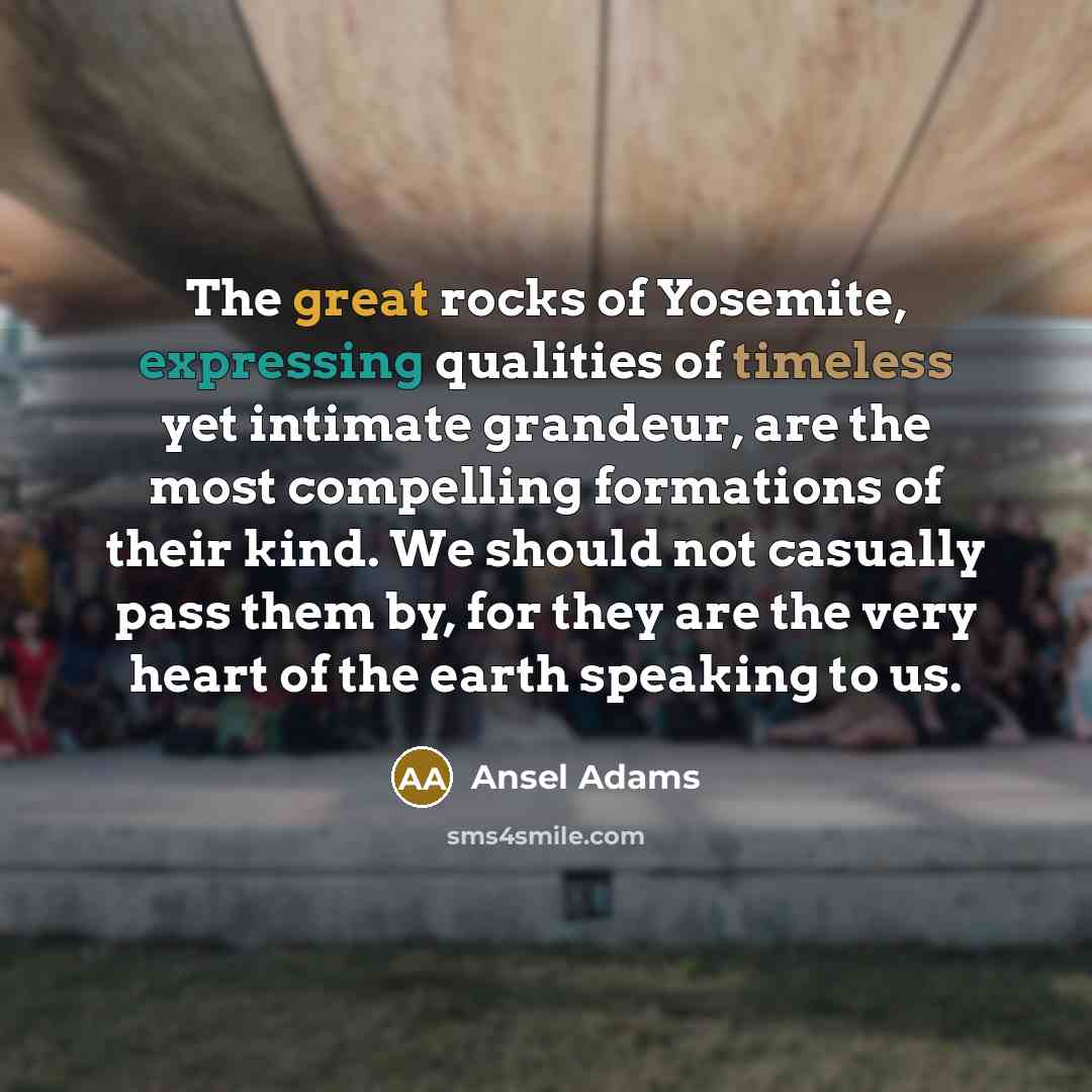 “The great rocks of Yosemite, expressing qualities of timeless yet intimate grandeur, are the most compelling formations of their kind. We should not casually pass them by, for they are the very heart of the earth speaking to us.” quote by Ansel Adams