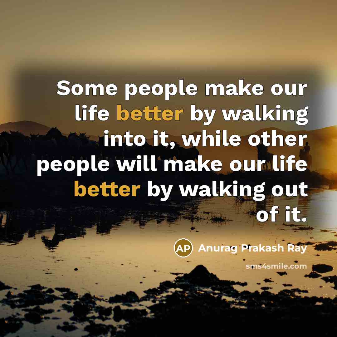 “Some people make our life better by walking into it, while other people will make our life better by walking out of it.” quote by Anurag Prakash Ray