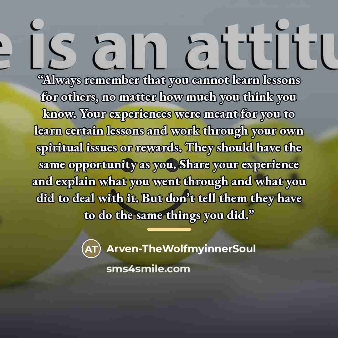 “Always remember that you cannot learn lessons for others, no matter how much you think you know. Your experiences were meant for you to learn certain lessons and work through your own spiritual issues or rewards. They should have the same opportunity as you. Share your experience and explain what…” quote by Arven-TheWolfmyinnerSoul