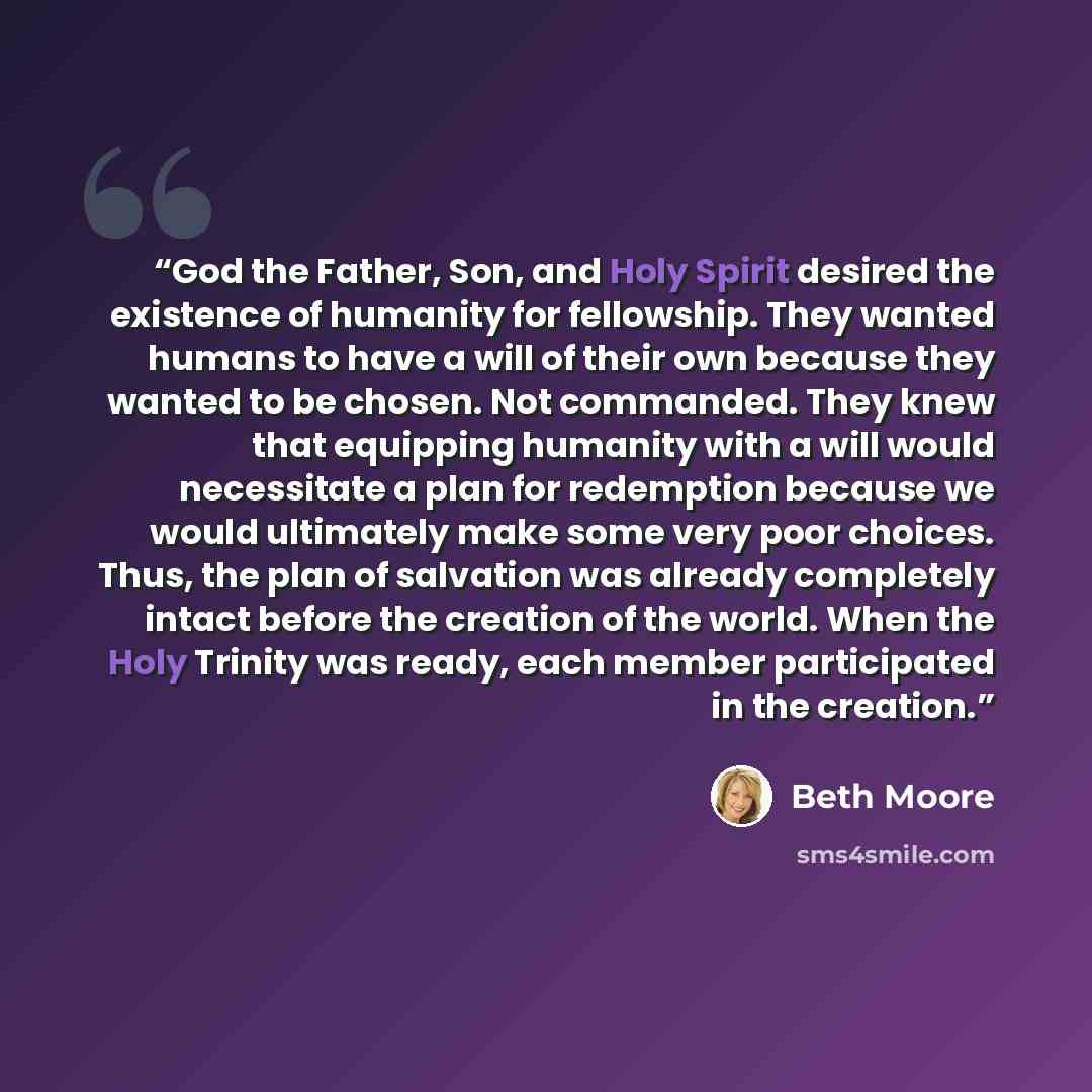 “God the Father, Son, and Holy Spirit desired the existence of humanity for fellowship. They wanted humans to have a will of their own because they wanted to be chosen. Not commanded. They knew that equipping humanity with a will would necessitate a plan for redemption because we would ultimately…” quote by Beth Moore