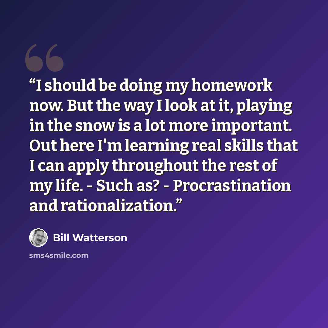 “I should be doing my homework now. But the way I look at it, playing in the snow is a lot more important. Out here I'm learning real skills that I can apply throughout the rest of my life. - Such as? - Procrastination and rationalization.” quote by Bill Watterson
