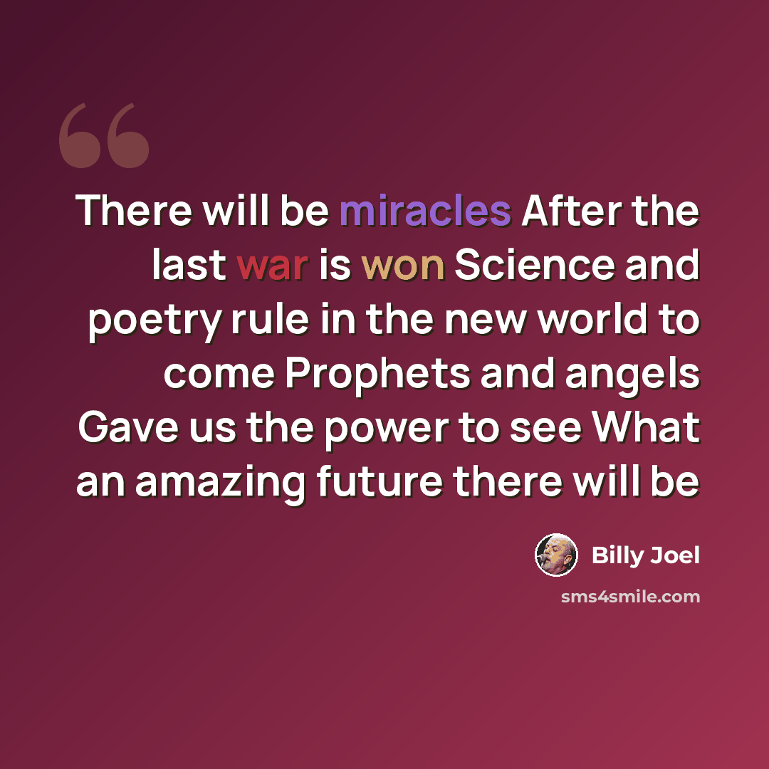 “There will be miracles After the last war is won Science and poetry rule in the new world to come Prophets and angels Gave us the power to see What an amazing future there will be” quote by Billy Joel