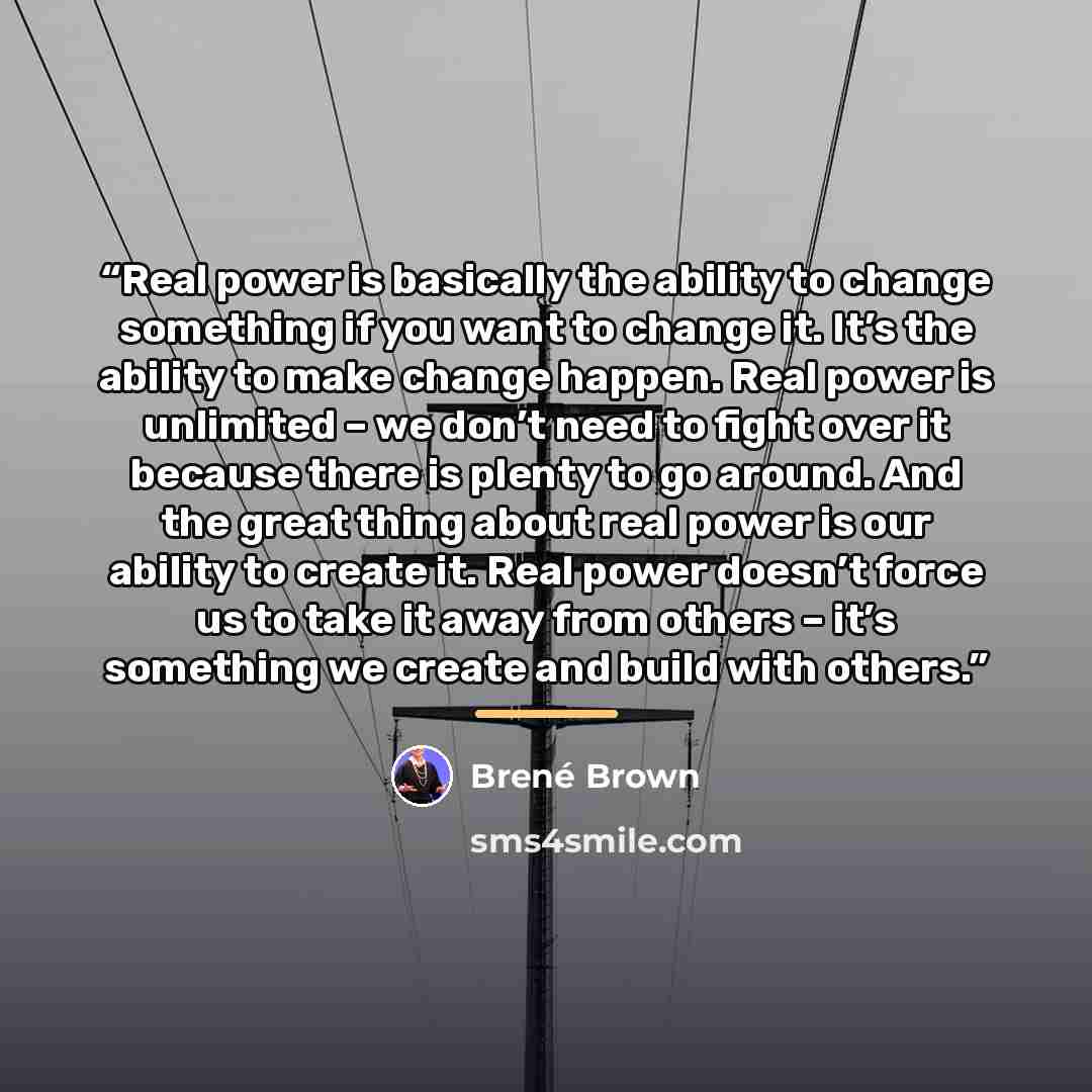 “Real power is basically the ability to change something if you want to change it. It’s the ability to make change happen. Real power is unlimited – we don’t need to fight over it because there is plenty to go around. And the great thing about real power is our ability to create it. Real power…” quote by Brené Brown