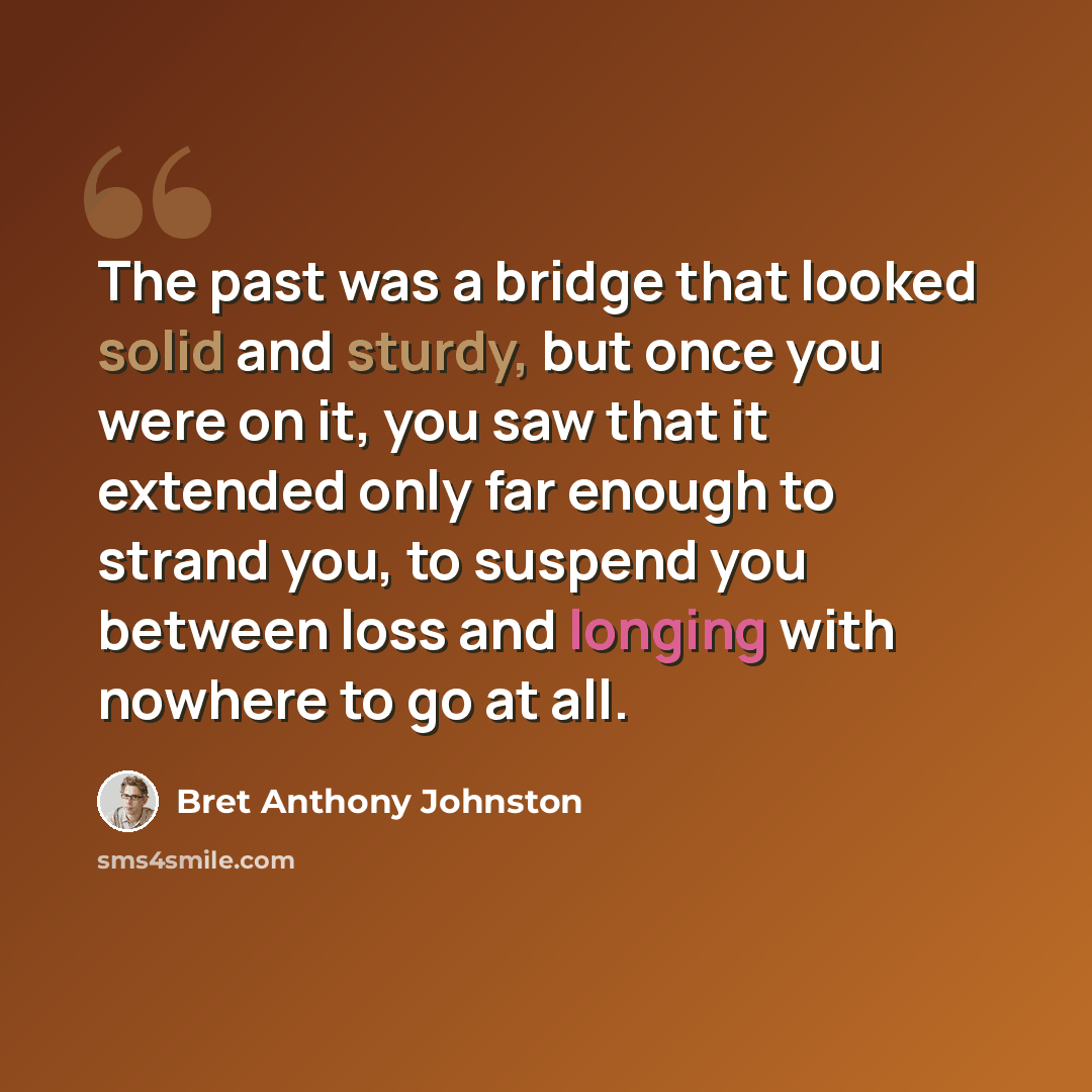 “The past was a bridge that looked solid and sturdy, but once you were on it, you saw that it extended only far enough to strand you, to suspend you between loss and longing with nowhere to go at all.” quote by Bret Anthony Johnston