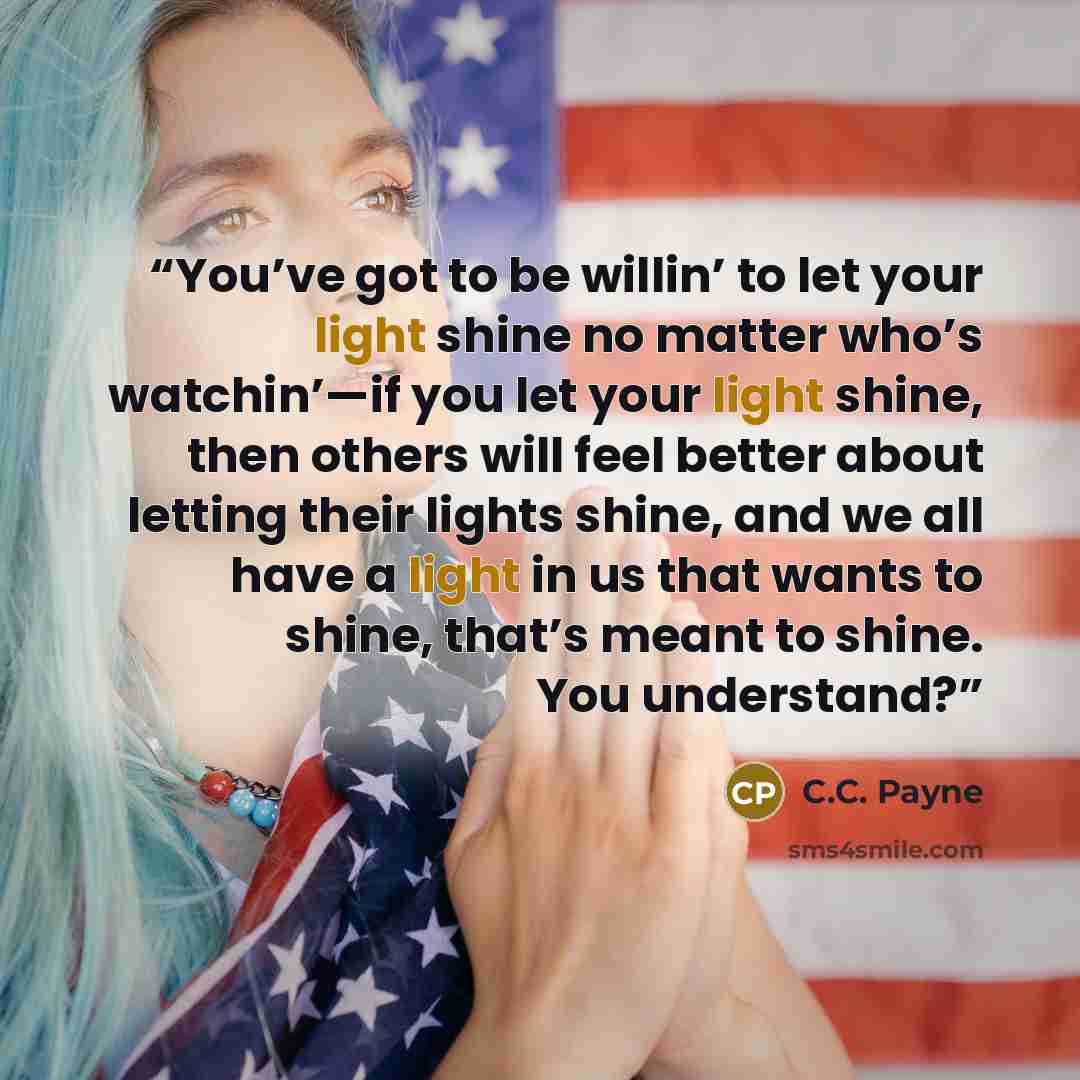 “You’ve got to be willin’ to let your light shine no matter who’s watchin’—if you let your light shine, then others will feel better about letting their lights shine, and we all have a light in us that wants to shine, that’s meant to shine. You understand?” quote by C.C. Payne