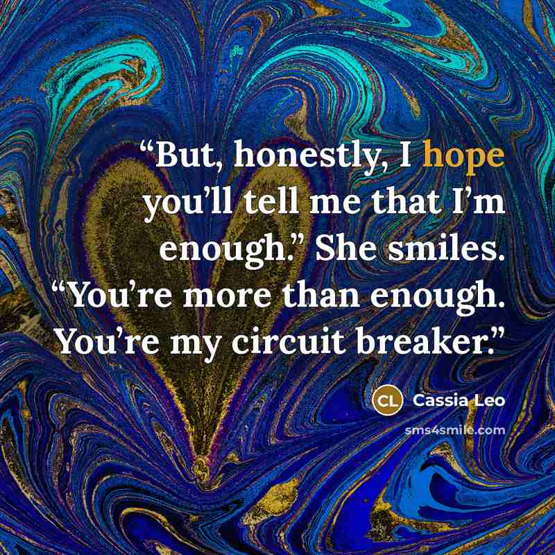 “But, honestly, I hope you’ll tell me that I’m enough.” She smiles. “You’re more than enough. You’re my circuit breaker.” quote by Cassia Leo