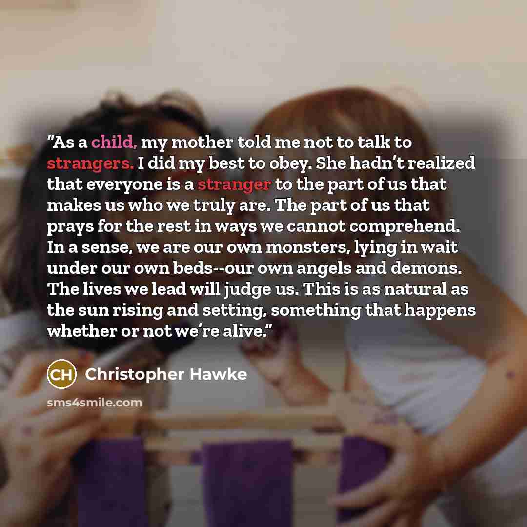 “As a child, my mother told me not to talk to strangers. I did my best to obey. She hadn’t realized that everyone is a stranger to the part of us that makes us who we truly are. The part of us that prays for the rest in ways we cannot comprehend. In a sense, we are our own monsters, lying in wait…” quote by Christopher Hawke