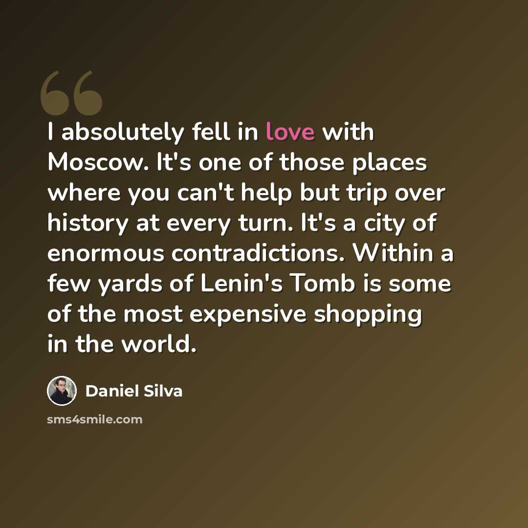 “I absolutely fell in love with Moscow. It's one of those places where you can't help but trip over history at every turn. It's a city of enormous contradictions. Within a few yards of Lenin's Tomb is some of the most expensive shopping in the world.” quote by Daniel Silva