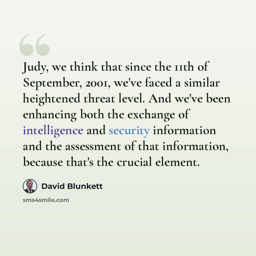 “Judy, we think that since the 11th of September, 2001, we've faced a similar heightened threat level. And we've been enhancing both the exchange of intelligence and security information and the assessment of that information, because that's the crucial element.” quote by David Blunkett