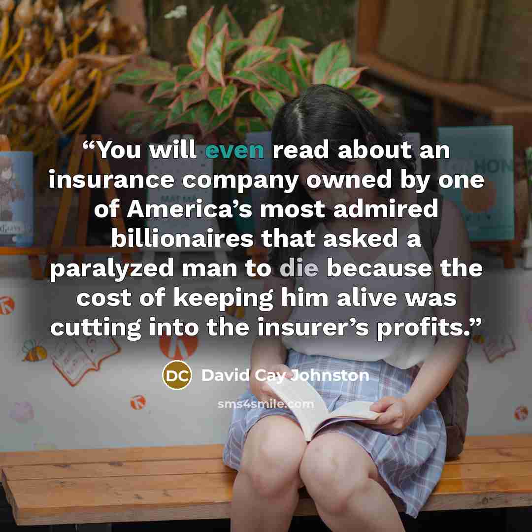 “You will even read about an insurance company owned by one of America’s most admired billionaires that asked a paralyzed man to die because the cost of keeping him alive was cutting into the insurer’s profits.” quote by David Cay Johnston