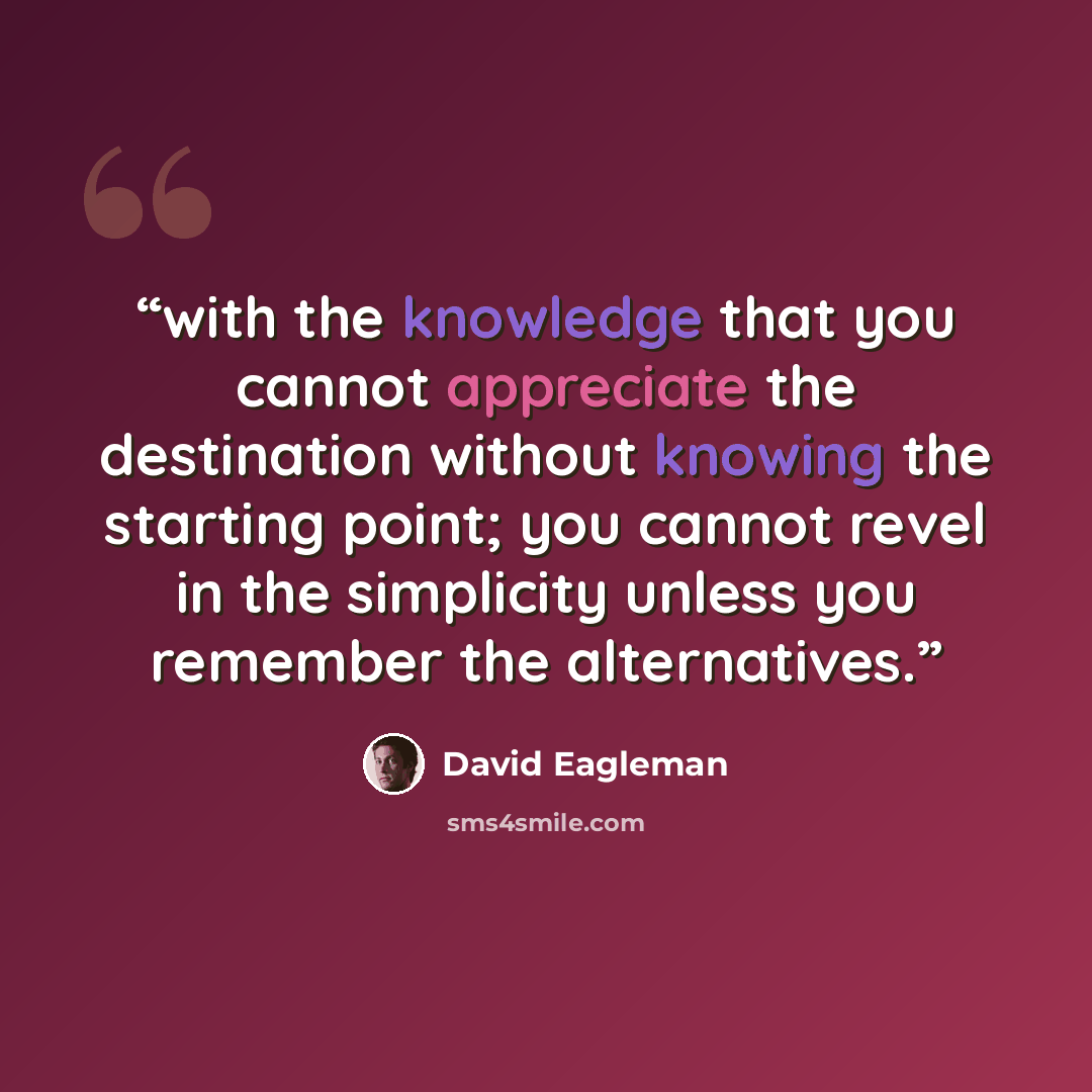 “with the knowledge that you cannot appreciate the destination without knowing the starting point; you cannot revel in the simplicity unless you remember the alternatives.” quote by David Eagleman
