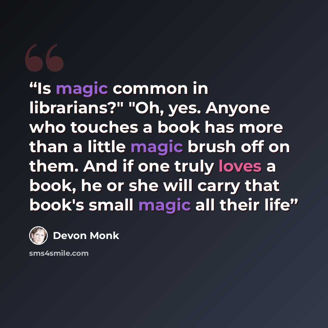 “Is magic common in librarians?" "Oh, yes. Anyone who touches a book has more than a little magic brush off on them. And if one truly loves a book, he or she will carry that book's small magic all their life” quote by Devon Monk