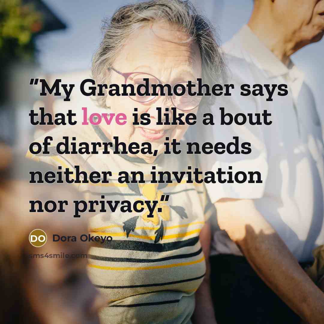“My Grandmother says that love is like a bout of diarrhea, it needs neither an invitation nor privacy.” quote by Dora Okeyo