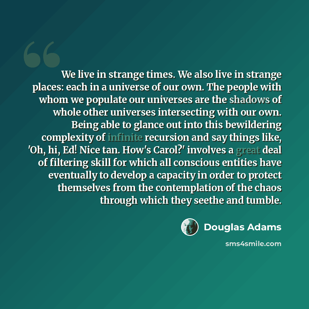 “We live in strange times. We also live in strange places: each in a universe of our own. The people with whom we populate our universes are the shadows of whole other universes intersecting with our own. Being able to glance out into this bewildering complexity of infinite recursion and say things…” quote by Douglas Adams